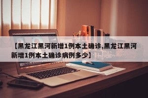 【黑龙江黑河新增1例本土确诊,黑龙江黑河新增1例本土确诊病例多少】