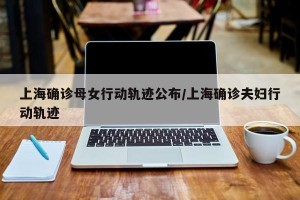 上海确诊母女行动轨迹公布/上海确诊夫妇行动轨迹