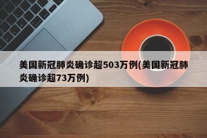 美国新冠肺炎确诊超503万例(美国新冠肺炎确诊超73万例)
