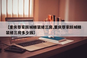 【重庆蔡家跃城精装修三房,重庆蔡家跃城精装修三房多少钱】