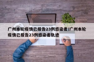广州本轮疫情已报告23例感染者/广州本轮疫情已报告23例感染者轨迹