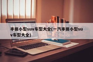 丰田小型suv车型大全(一汽丰田小型suv车型大全)
