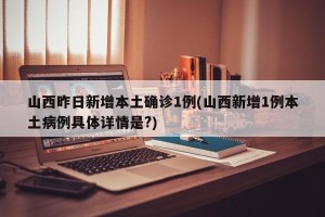 山西昨日新增本土确诊1例(山西新增1例本土病例具体详情是?)