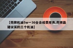 【壳牌机油5w一30全合成费用表,壳牌最建议买的三个机油】