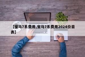【宝马7系费用,宝马7系费用2024价目表】