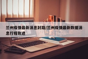 兰州疫情最新消息封路/兰州疫情最新数据消息行程轨迹