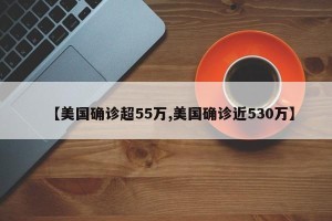 【美国确诊超55万,美国确诊近530万】