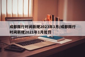 成都限行时间新规2023年1月/成都限行时间新规2021年1月处罚