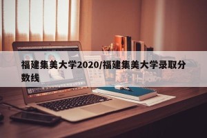 福建集美大学2020/福建集美大学录取分数线