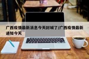 广西疫情最新消息今天封城了/广西疫情最新通知今天