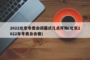 2022北京冬奥会闭幕式几点开始(北京2022年冬奥会会徽)