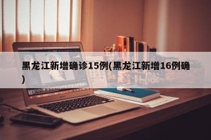 黑龙江新增确诊15例(黑龙江新增16例确)