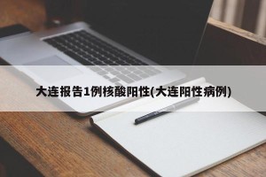 大连报告1例核酸阳性(大连阳性病例)