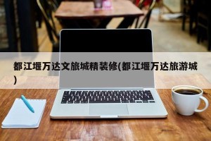 都江堰万达文旅城精装修(都江堰万达旅游城)