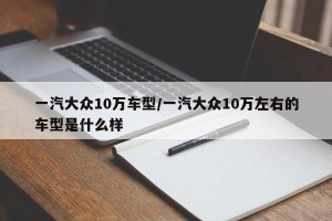 一汽大众10万车型/一汽大众10万左右的车型是什么样