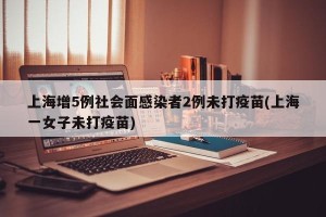 上海增5例社会面感染者2例未打疫苗(上海一女子未打疫苗)