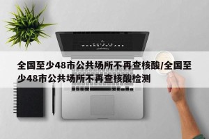 全国至少48市公共场所不再查核酸/全国至少48市公共场所不再查核酸检测