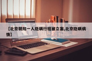 【北京朝阳一人隐瞒行程被立案,北京隐瞒病情】
