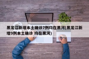 黑龙江新增本土确诊7例均在黑河(黑龙江新增9例本土确诊 均在黑河)