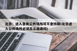 北京：进入各类公共场所可不查核酸(北京进入公共场所必须出示健康码)