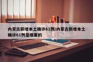 内蒙古新增本土确诊61例/内蒙古新增本土确诊61例是哪里的