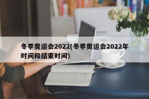 冬季奥运会2022(冬季奥运会2022年时间和结束时间)