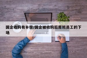 国企收购有补偿/国企被收购后原班员工的下场