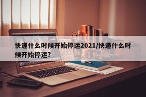 快递什么时候开始停运2021/快递什么时候开始停运?
