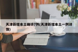 天津新增本土确诊7例(天津新增本土一例详情)