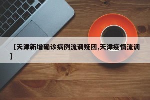 【天津新增确诊病例流调疑团,天津疫情流调】