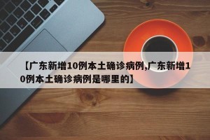【广东新增10例本土确诊病例,广东新增10例本土确诊病例是哪里的】