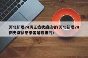 河北新增74例无症状感染者(河北新增74例无症状感染者是哪里的)