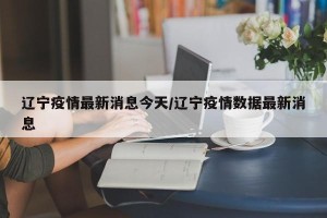 辽宁疫情最新消息今天/辽宁疫情数据最新消息
