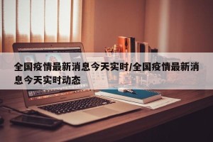 全国疫情最新消息今天实时/全国疫情最新消息今天实时动态