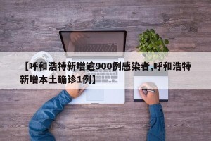 【呼和浩特新增逾900例感染者,呼和浩特新增本土确诊1例】