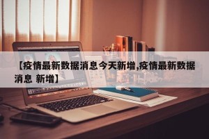 【疫情最新数据消息今天新增,疫情最新数据消息 新增】
