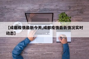 【成都疫情最新今天,成都疫情最新情况实时动态】