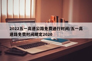 2022五一高速公路免费通行时间/五一高速路免费时间规定2020