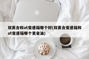 双离合和at变速箱哪个好(双离合变速箱和at变速箱哪个更省油)