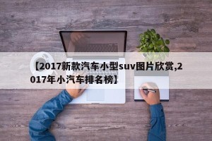 【2017新款汽车小型suv图片欣赏,2017年小汽车排名榜】