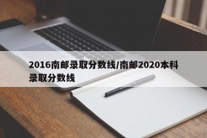 2016南邮录取分数线/南邮2020本科录取分数线