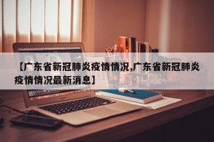 【广东省新冠肺炎疫情情况,广东省新冠肺炎疫情情况最新消息】