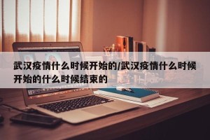 武汉疫情什么时候开始的/武汉疫情什么时候开始的什么时候结束的