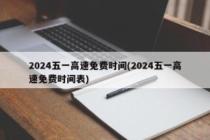 2024五一高速免费时间(2024五一高速免费时间表)