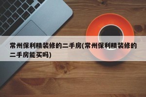 常州保利精装修的二手房(常州保利精装修的二手房能买吗)