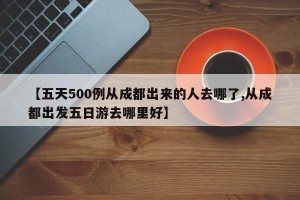 【五天500例从成都出来的人去哪了,从成都出发五日游去哪里好】
