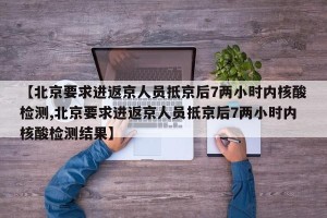 【北京要求进返京人员抵京后7两小时内核酸检测,北京要求进返京人员抵京后7两小时内核酸检测结果】