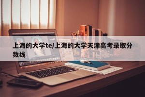 上海的大学te/上海的大学天津高考录取分数线