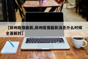 【郑州疫情最新,郑州疫情最新消息什么时候全面解封】