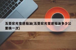 五菱宏光变速箱油(五菱宏光变速箱油多少公里换一次)
